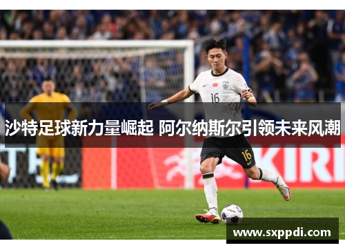 沙特足球新力量崛起 阿尔纳斯尔引领未来风潮 沙特足球新力量崛起 阿尔纳斯尔引领未来风潮