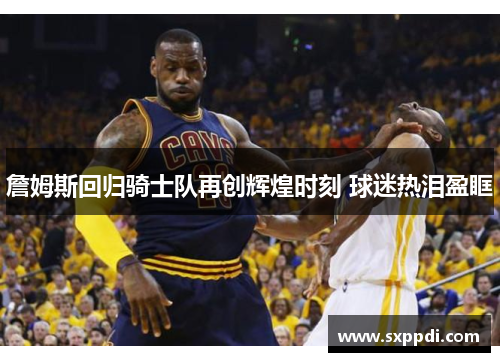 詹姆斯回归骑士队再创辉煌时刻 球迷热泪盈眶 詹姆斯回归骑士队再创辉煌时刻 球迷热泪盈眶
