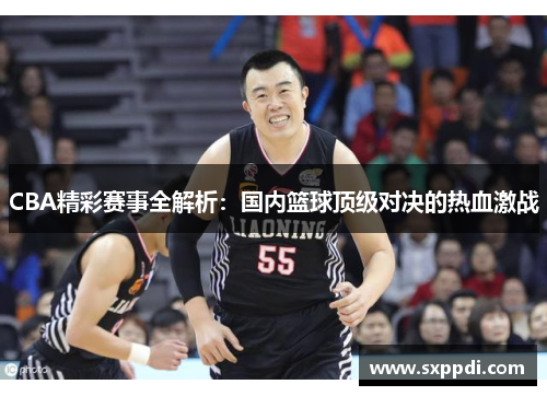 CBA精彩赛事全解析:国内篮球顶级对决的热血激战 CBA精彩赛事全解析:国内篮球顶级对决的热血激战