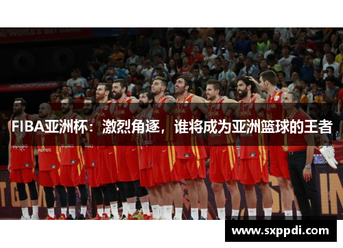 FIBA亚洲杯:激烈角逐,谁将成为亚洲篮球的王者 FIBA亚洲杯:激烈角逐,谁将成为亚洲篮球的王者