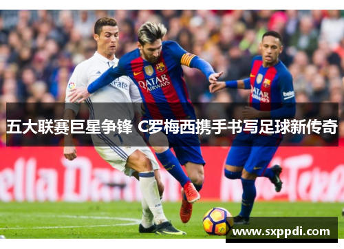 五大联赛巨星争锋 C罗梅西携手书写足球新传奇 五大联赛巨星争锋 C罗梅西携手书写足球新传奇