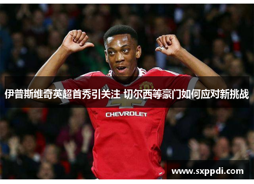 伊普斯维奇英超首秀引关注 切尔西等豪门如何应对新挑战 伊普斯维奇英超首秀引关注 切尔西等豪门如何应对新挑战