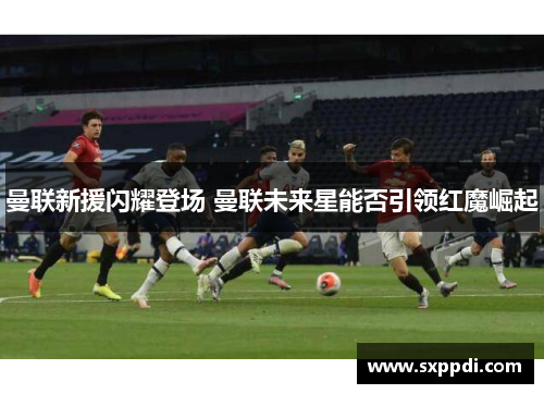 曼联新援闪耀登场 曼联未来星能否引领红魔崛起 曼联新援闪耀登场 曼联未来星能否引领红魔崛起